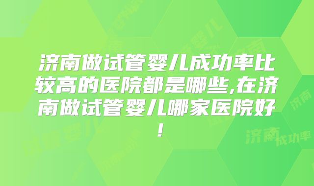 济南做试管婴儿成功率比较高的医院都是哪些,在济南做试管婴儿哪家医院好!