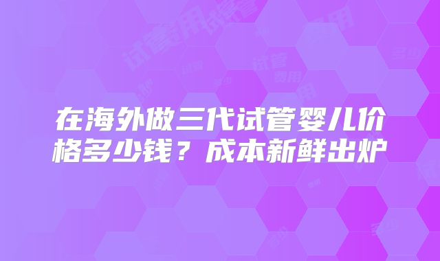 在海外做三代试管婴儿价格多少钱?成本新鲜出炉