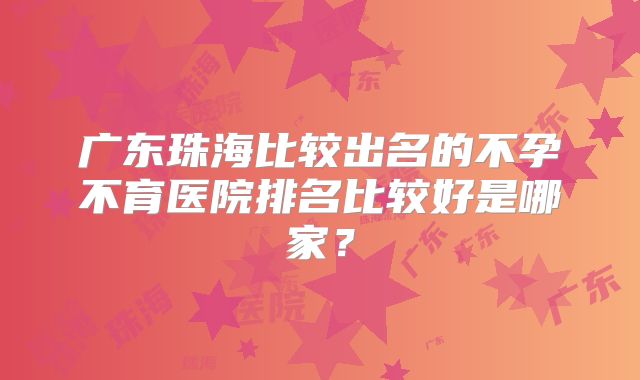 广东珠海比较出名的不孕不育医院排名比较好是哪家?