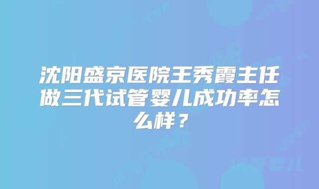 沈阳盛京医院王秀霞主任做三代试管婴儿成功率怎么样?