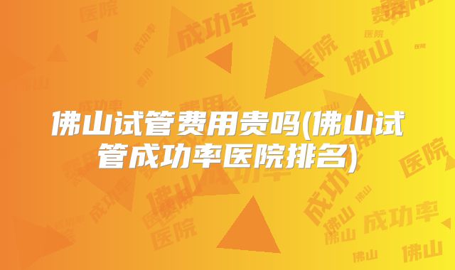 佛山试管费用贵吗(佛山试管成功率医院排名)
