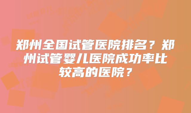 郑州全国试管医院排名？郑州试管婴儿医院成功率比较高的医院？