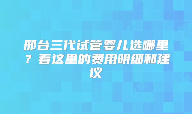 邢台三代试管婴儿选哪里？看这里的费用明细和建议