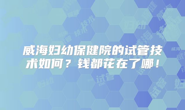 威海妇幼保健院的试管技术如何?钱都花在了哪!