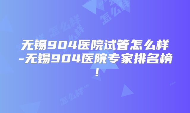 无锡904医院试管怎么样-无锡904医院专家排名榜！