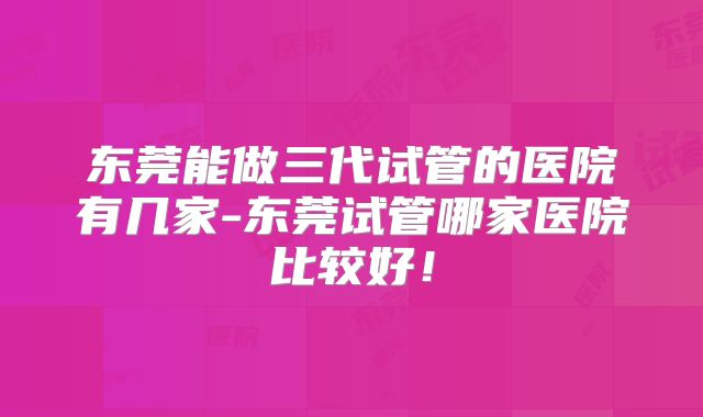 东莞能做三代试管的医院有几家-东莞试管哪家医院比较好!