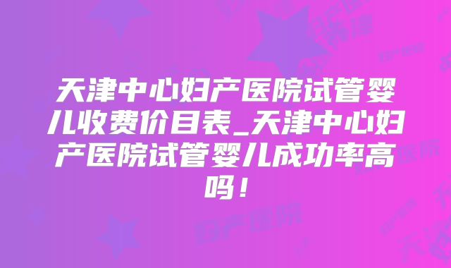 天津中心妇产医院试管婴儿收费价目表_天津中心妇产医院试管婴儿成功率高吗！