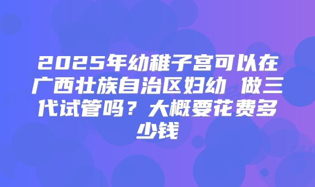 2025年幼稚子宫可以在广西壮族自治区妇幼 做三代试管吗？大概要花费多少钱