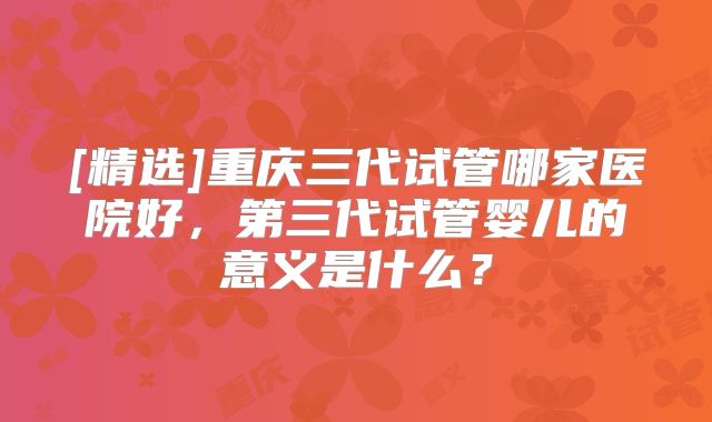 [精选]重庆三代试管哪家医院好，第三代试管婴儿的意义是什么？