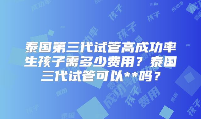 泰国第三代试管高成功率生孩子需多少费用?泰国三代试管可以**吗?