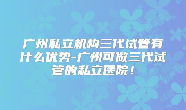 广州私立机构三代试管有什么优势-广州可做三代试管的私立医院！