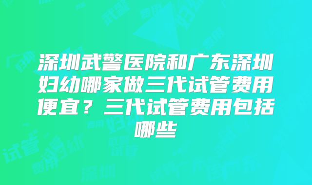 深圳武警医院和广东深圳妇幼哪家做三代试管费用便宜？三代试管费用包括哪些