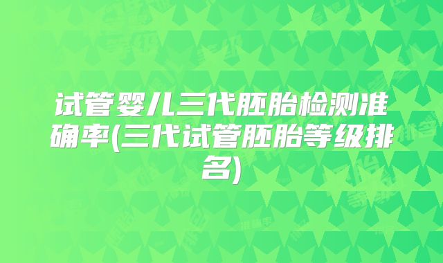 试管婴儿三代胚胎检测准确率(三代试管胚胎等级排名)