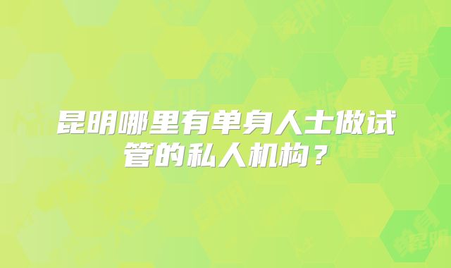 昆明哪里有单身人士做试管的私人机构?