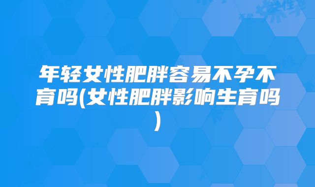 年轻女性肥胖容易不孕不育吗(女性肥胖影响生育吗)