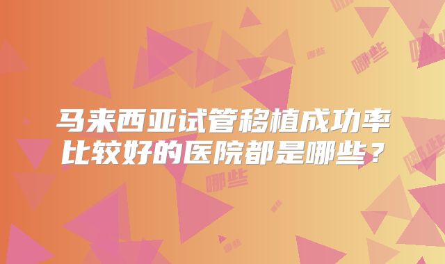 马来西亚试管移植成功率比较好的医院都是哪些？