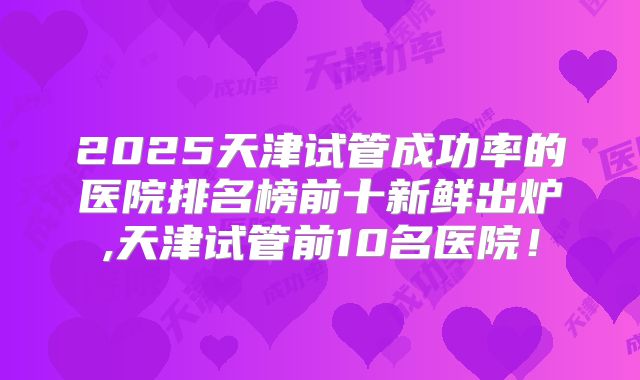 2025天津试管成功率的医院排名榜前十新鲜出炉,天津试管前10名医院！
