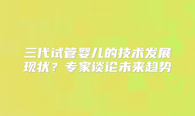 三代试管婴儿的技术发展现状？专家谈论未来趋势