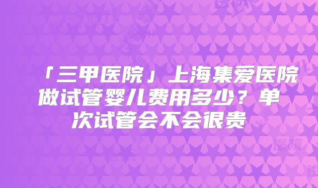 「三甲医院」上海集爱医院做试管婴儿费用多少？单次试管会不会很贵