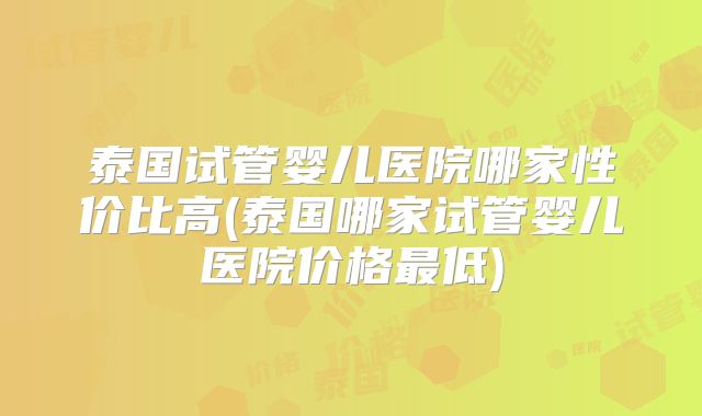 泰国试管婴儿医院哪家性价比高(泰国哪家试管婴儿医院价格最低)