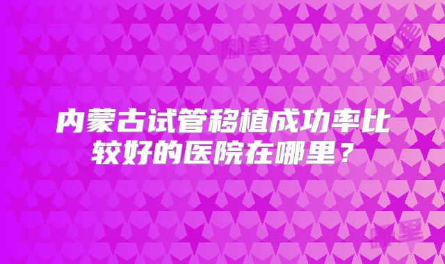 内蒙古试管移植成功率比较好的医院在哪里？