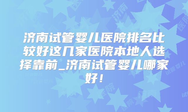 济南试管婴儿医院排名比较好这几家医院本地人选择靠前_济南试管婴儿哪家好!