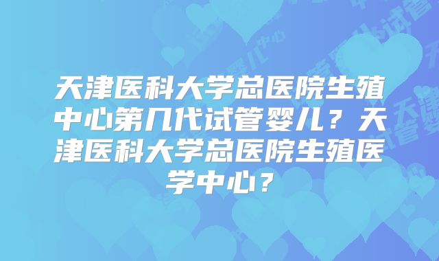 天津医科大学总医院生殖中心第几代试管婴儿？天津医科大学总医院生殖医学中心？