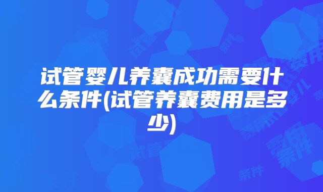 试管婴儿养囊成功需要什么条件(试管养囊费用是多少)