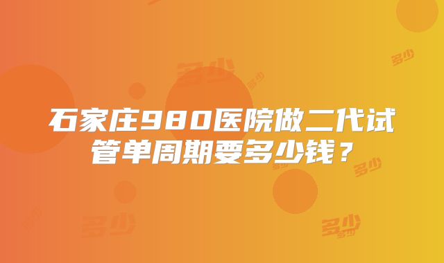 石家庄980医院做二代试管单周期要多少钱?