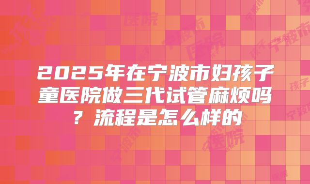 2025年在宁波市妇孩子童医院做三代试管麻烦吗?流程是怎么样的