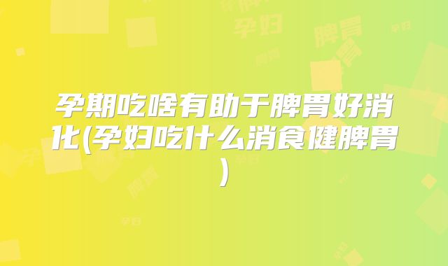 孕期吃啥有助于脾胃好消化(孕妇吃什么消食健脾胃)