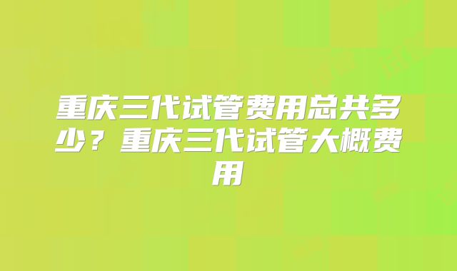 重庆三代试管费用总共多少？重庆三代试管大概费用