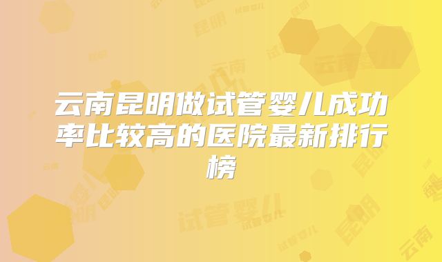 云南昆明做试管婴儿成功率比较高的医院最新排行榜