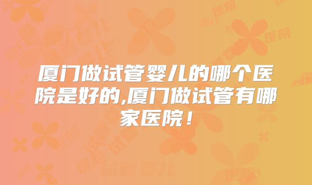 厦门做试管婴儿的哪个医院是好的,厦门做试管有哪家医院！