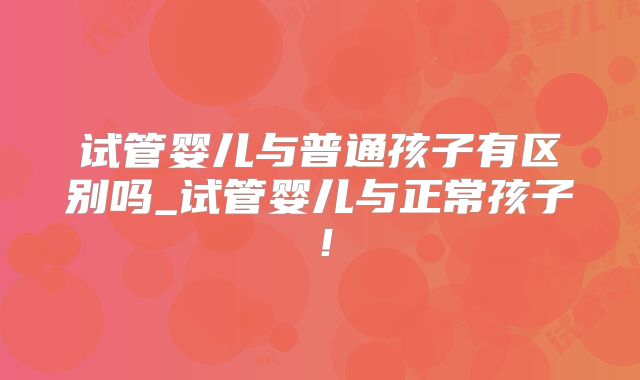 试管婴儿与普通孩子有区别吗_试管婴儿与正常孩子！