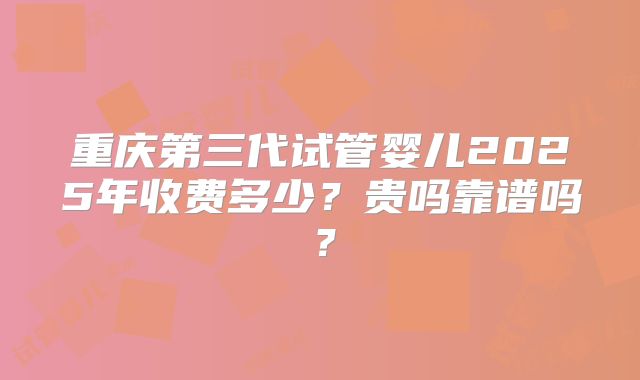重庆第三代试管婴儿2025年收费多少?贵吗靠谱吗?