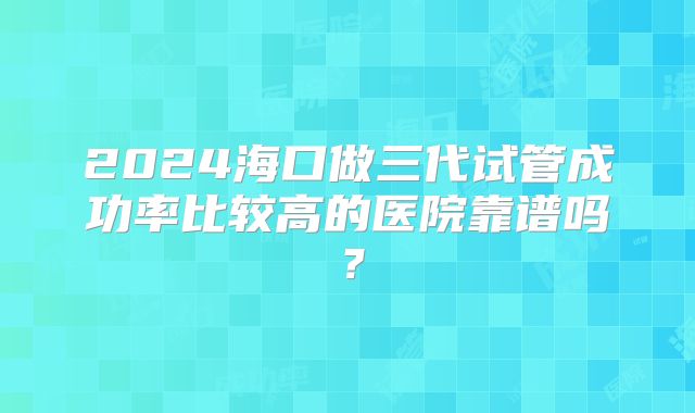 2024海口做三代试管成功率比较高的医院靠谱吗?