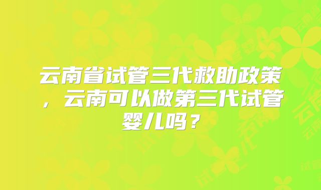 云南省试管三代救助政策,云南可以做第三代试管婴儿吗?