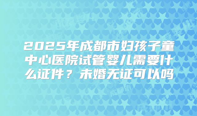 2025年成都市妇孩子童中心医院试管婴儿需要什么证件?未婚无证可以吗