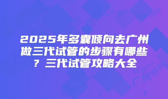 2025年多囊倾向去广州做三代试管的步骤有哪些？三代试管攻略大全