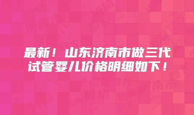最新！山东济南市做三代试管婴儿价格明细如下！