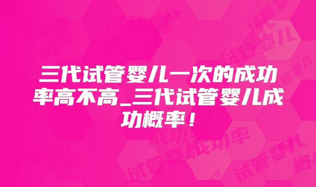 三代试管婴儿一次的成功率高不高_三代试管婴儿成功概率！