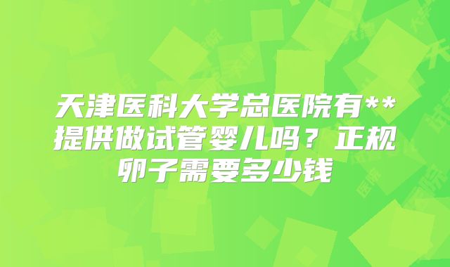 天津医科大学总医院有**提供做试管婴儿吗？正规卵子需要多少钱