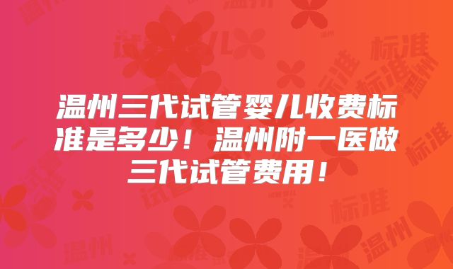 温州三代试管婴儿收费标准是多少!温州附一医做三代试管费用!