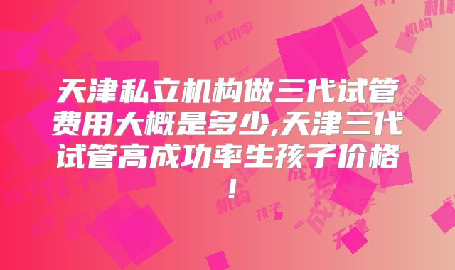 天津私立机构做三代试管费用大概是多少,天津三代试管高成功率生孩子价格!