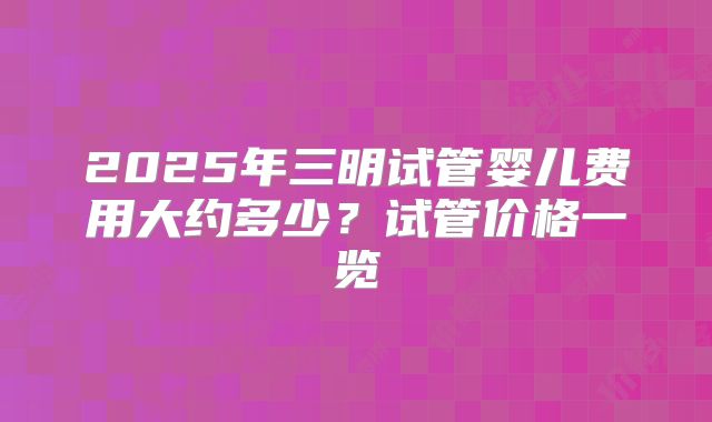 2025年三明试管婴儿费用大约多少?试管价格一览