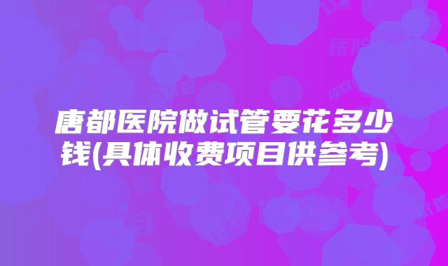 唐都医院做试管要花多少钱(具体收费项目供参考)