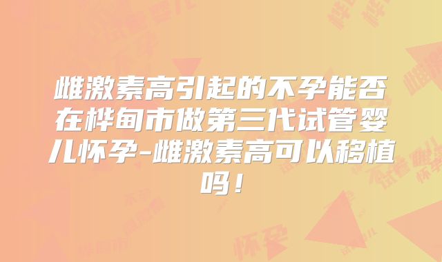雌激素高引起的不孕能否在桦甸市做第三代试管婴儿怀孕-雌激素高可以移植吗！