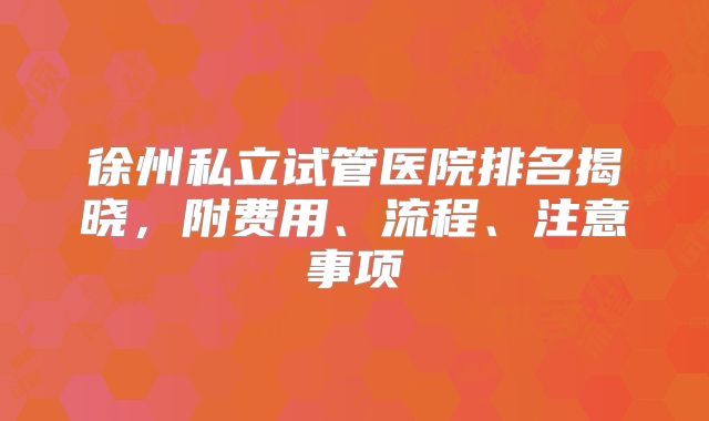徐州私立试管医院排名揭晓,附费用、流程、注意事项