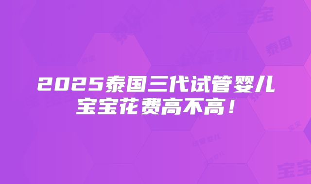 2025泰国三代试管婴儿宝宝花费高不高！